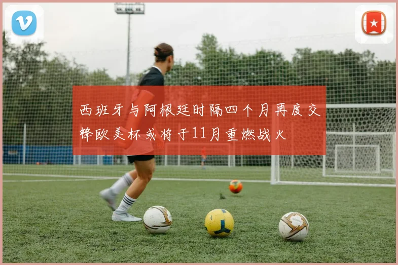 西班牙与阿根廷时隔四个月再度交锋欧美杯或将于11月重燃战火