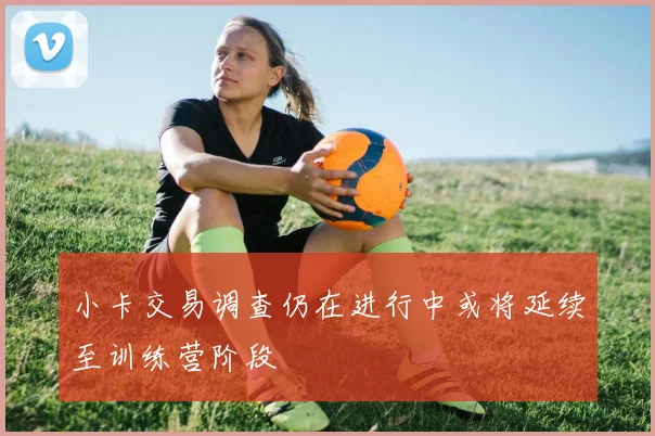 小卡交易调查仍在进行中或将延续至训练营阶段