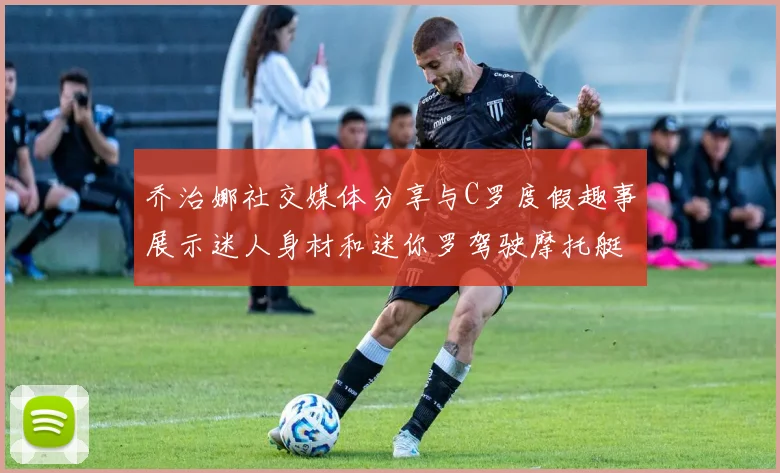 乔治娜社交媒体分享与C罗度假趣事展示迷人身材和迷你罗驾驶摩托艇的欢乐时光