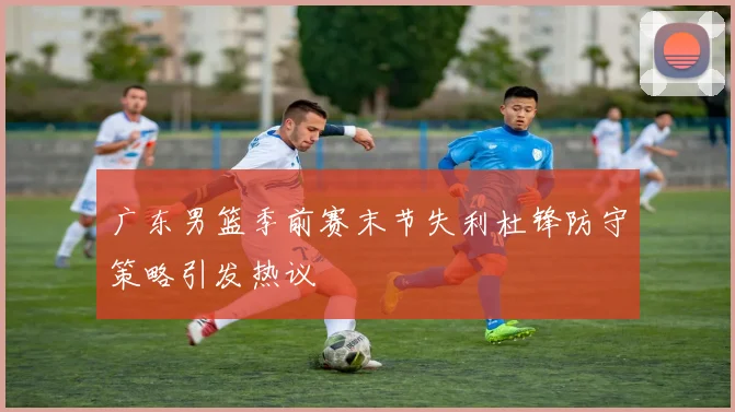 广东男篮季前赛末节失利杜锋防守策略引发热议