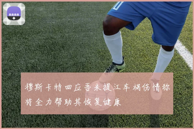 穆斯卡特回应吾米提江车祸伤情称将全力帮助其恢复健康