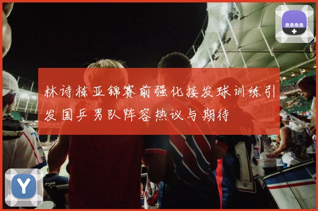 林诗栋亚锦赛前强化接发球训练引发国乒男队阵容热议与期待
