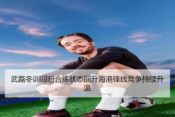武磊冬训回归合练状态回升海港锋线竞争持续升温